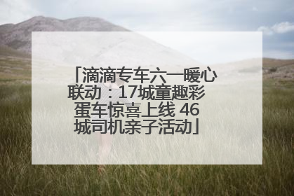 滴滴专车六一暖心联动：17城童趣彩蛋车惊喜上线 46城司机亲子活动
