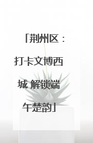 荆州区：打卡文博西城 解锁端午楚韵