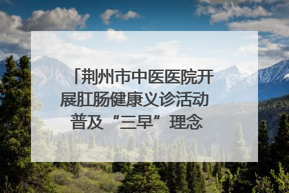 荆州市中医医院开展肛肠健康义诊活动 普及“三早”理念 传递健康生活