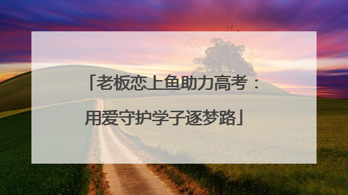 老板恋上鱼助力高考：用爱守护学子逐梦路