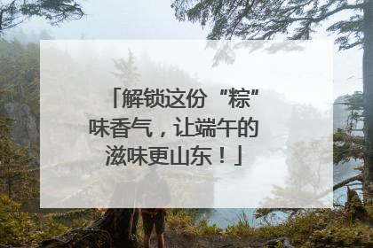 解锁这份“粽”味香气，让端午的滋味更山东！