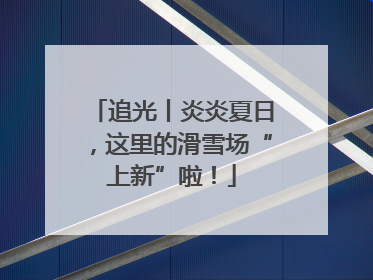 追光丨炎炎夏日，这里的滑雪场“上新”啦！