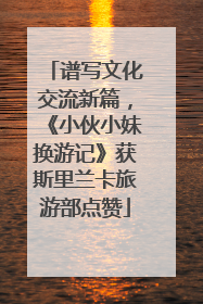 谱写文化交流新篇，《小伙小妹换游记》获斯里兰卡旅游部点赞