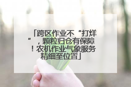 跨区作业不“打烊”，颗粒归仓有保障！农机作业气象服务精细至位置