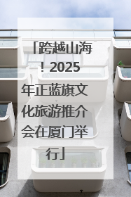 跨越山海！2025年正蓝旗文化旅游推介会在厦门举行