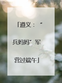 遵义：“兵妈妈”军营过端午