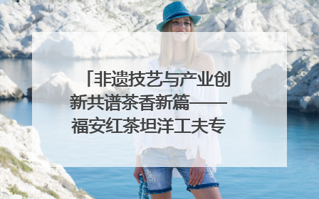 非遗技艺与产业创新共谱茶香新篇——福安红茶坦洋工夫专场推介会在京举办