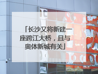 长沙又将新建一座跨江大桥，且与奥体新城有关