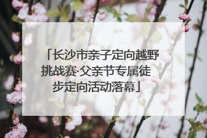 长沙市亲子定向越野挑战赛·父亲节专属徒步定向活动落幕