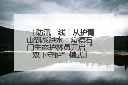 防汛一线丨从护青山到战洪水：常德石门生态护林员开启“双重守护”模式