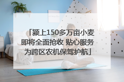 颍上150多万亩小麦即将全面抢收 贴心服务为跨区农机保驾护航