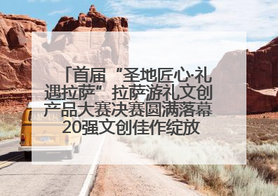 首届“圣地匠心·礼遇拉萨”拉萨游礼文创产品大赛决赛圆满落幕 20强文创佳作绽放雪域文化魅力