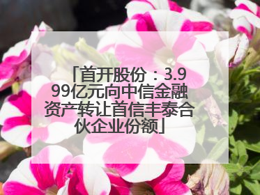首开股份：3.999亿元向中信金融资产转让首信丰泰合伙企业份额