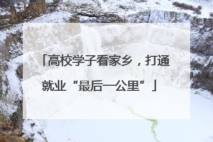 高校学子看家乡，打通就业“最后一公里”