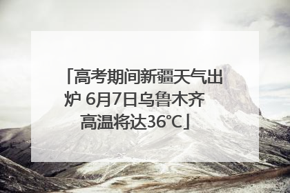 高考期间新疆天气出炉 6月7日乌鲁木齐高温将达36℃