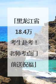 黑龙江省18.4万考生赴考！老师考点门前送祝福