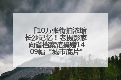 10万张街拍浓缩长沙记忆！老摄影家向省档案馆捐赠1409幅“城市底片”，有你的故事吗？