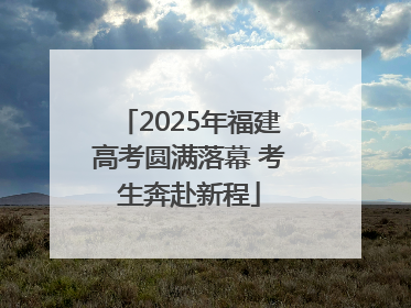 2025年福建高考圆满落幕 考生奔赴新程