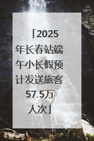 2025年长春站端午小长假预计发送旅客57.5万人次