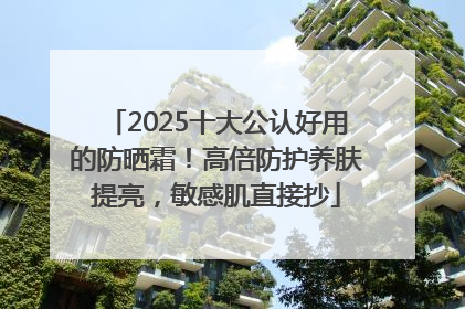 2025十大公认好用的防晒霜！高倍防护养肤提亮，敏感肌直接抄
