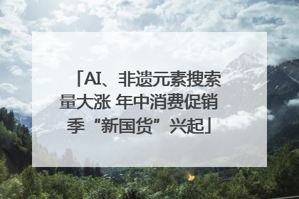 AI、非遗元素搜索量大涨 年中消费促销季“新国货”兴起