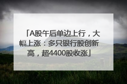A股午后单边上行，大幅上涨：多只银行股创新高，超4400股收涨